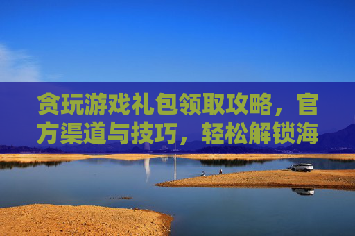 贪玩游戏礼包领取攻略，官方渠道与技巧，轻松解锁海量福利，提升游戏体验，贪玩游戏礼包领取攻略，官方渠道与技巧，轻松解锁海量福利，提升游戏体验