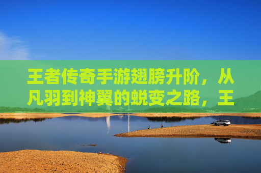 王者传奇手游翅膀升阶,从凡羽到神翼的蜕变之路,王者传奇手游翅膀升阶,从凡羽到神翼的蜕变之路