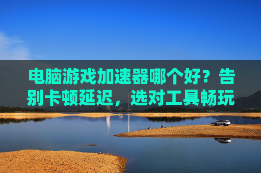 电脑游戏加速器哪个好?告别卡顿延迟,选对工具畅玩无忧,电脑游戏加速器哪个好?告别卡顿延迟,选对工具畅玩无忧