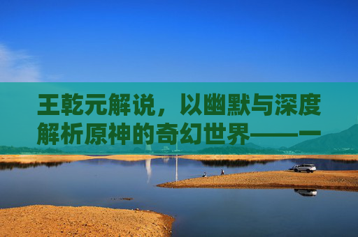 王乾元解说,以幽默与深度解析原神的奇幻世界——一场视听盛宴的诞生