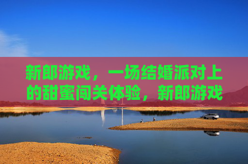 新郎游戏，一场结婚派对上的甜蜜闯关体验，新郎游戏，一场结婚派对的甜蜜闯关体验