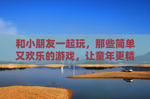 和小朋友一起玩，那些简单又欢乐的游戏，让童年更精彩，和小朋友一起玩，那些简单欢乐的游戏，让童年更精彩