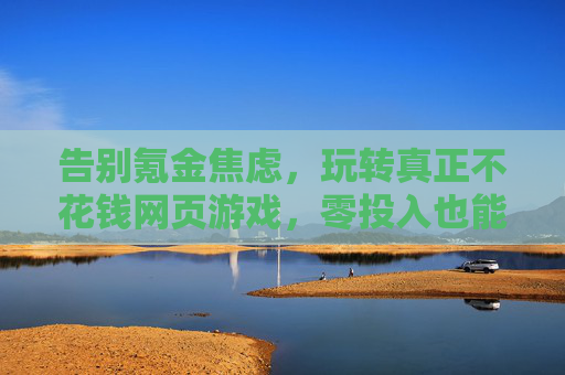 告别氪金焦虑,玩转真正不花钱网页游戏,零投入也能享精彩,告别氪金焦虑,玩转真正不花钱网页游戏,零投入也能享精彩