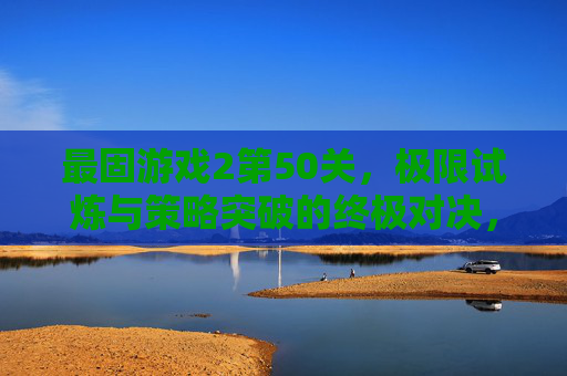 最固游戏2第50关,极限试炼与策略突破的终极对决,最固游戏2第50关,极限试炼与策略突破的终极对决