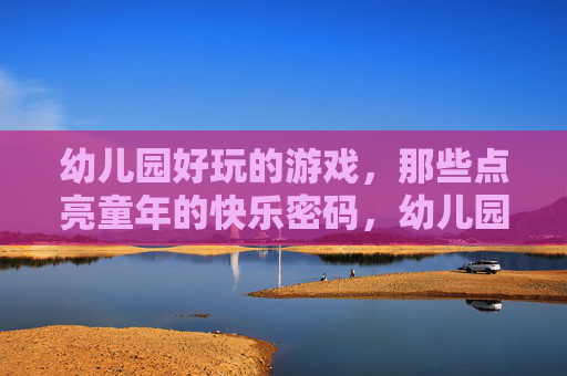 幼儿园好玩的游戏,那些点亮童年的快乐密码,幼儿园好玩的游戏,那些点亮童年的快乐密码