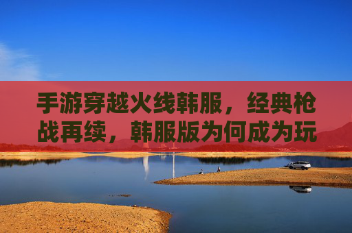 手游穿越火线韩服，经典枪战再续，韩服版为何成为玩家心头好？手游穿越火线韩服，经典枪战再续，为何成为玩家心头好？