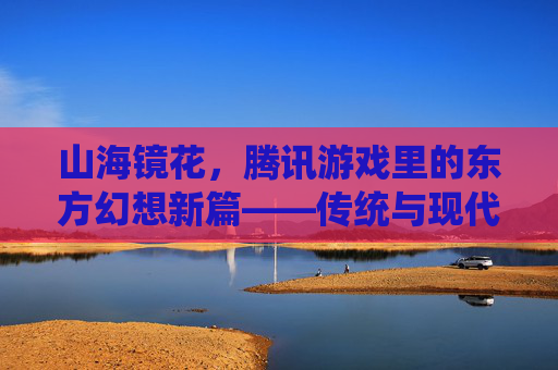 山海镜花,腾讯游戏里的东方幻想新篇——传统与现代交融的奇幻旅程,山海镜花,腾讯游戏里的东方幻想新篇——传统与现代交融的奇幻旅程