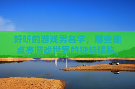 好听的游戏男名字,那些能点亮游戏世界的独特昵称,点亮游戏世界的独特好听游戏男名字