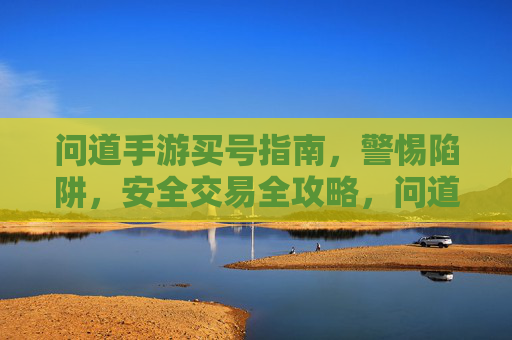 问道手游买号指南，警惕陷阱，安全交易全攻略，问道手游买号指南，警惕陷阱与安全交易全攻略