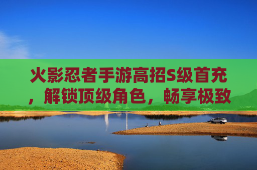 火影忍者手游高招S级首充，解锁顶级角色，畅享极致战斗体验，火影忍者手游高招S级首充，解锁顶级角色，畅享极致战斗体验