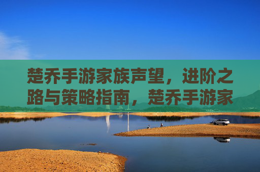 楚乔手游家族声望，进阶之路与策略指南，楚乔手游家族声望，进阶之路与策略指南