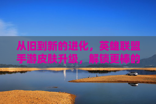 从旧到新的进化，英雄联盟手游皮肤升级，解锁更棒的视觉与游戏乐趣