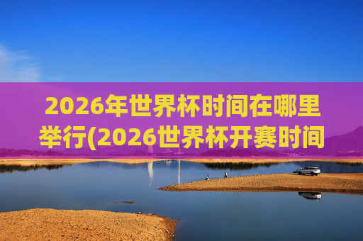 2026年世界杯时间在哪里举行(2026世界杯开赛时间)