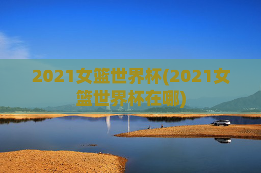 2021女篮世界杯(2021女篮世界杯在哪)