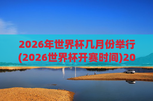 2026年世界杯几月份举行(2026世界杯开赛时间)2026年世界杯几月份举行(2026世界杯开赛时间)