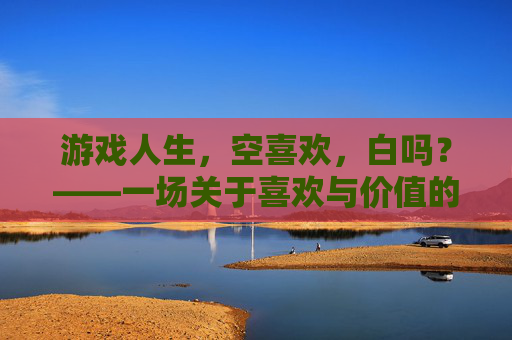 游戏人生，空喜欢，白吗？——一场关于喜欢与价值的生命沉思，游戏人生，空喜欢，白吗？——一场关于喜欢与价值的生命沉思