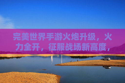 完美世界手游火炮升级，火力全开，征服战场新高度，完美世界手游火炮升级，火力全开，征服战场新高度