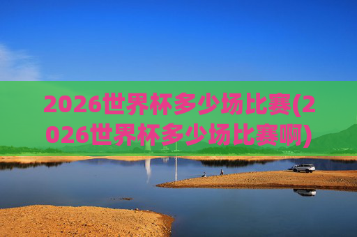 2026世界杯多少场比赛(2026世界杯多少场比赛啊)