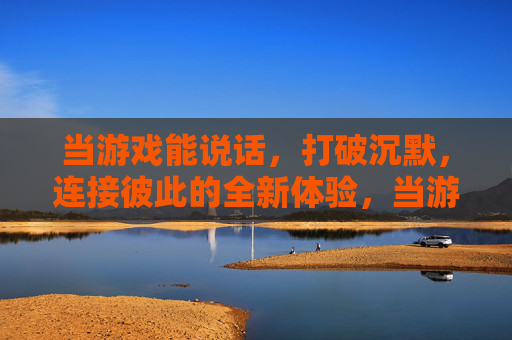当游戏能说话，打破沉默，连接彼此的全新体验，当游戏能说话，打破沉默的连接新体验