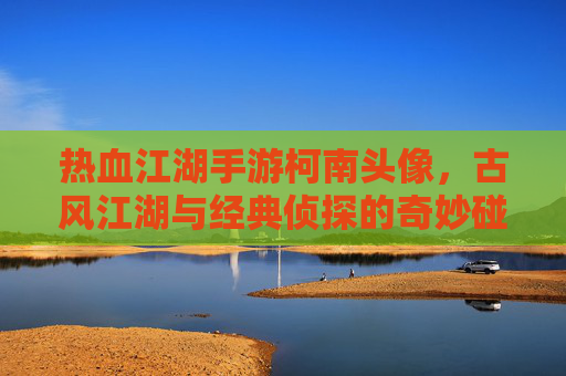 热血江湖手游柯南头像,古风江湖与经典侦探的奇妙碰撞,唤醒玩家童年回忆与新玩法乐趣,热血江湖柯南主题头像,古风江湖与经典侦探碰撞,唤醒童年回忆与新玩法乐趣