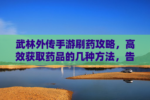 武林外传手游刷药攻略，高效获取药品的几种方法，告别游戏中的药品焦虑！武林外传手游刷药攻略，高效获取药品的几种方法，告别游戏中的药品焦虑！