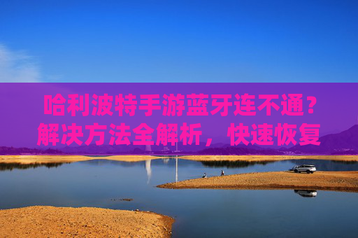 哈利波特手游蓝牙连不通？解决方法全解析，快速恢复连接！哈利波特手游蓝牙连不通？解决方法全解析，快速恢复连接！