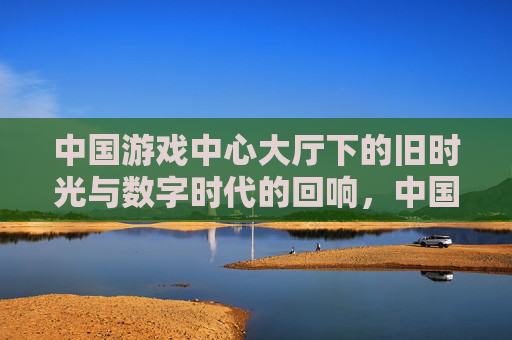 中国游戏中心大厅下的旧时光与数字时代的回响，中国游戏中心大厅下的旧时光与数字时代回响