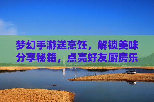梦幻手游送烹饪,解锁美味分享秘籍,点亮好友厨房乐趣,梦幻手游送烹饪,解锁美味分享秘籍,点亮好友厨房乐趣