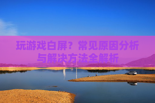玩游戏白屏?常见原因分析与解决方法全解析