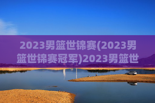 2023男篮世锦赛(2023男篮世锦赛冠军)2023男篮世锦赛冠军，赛事回顾与最终结果