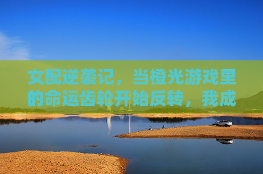 女配逆袭记,当橙光游戏里的命运齿轮开始反转,我成了自己的主角