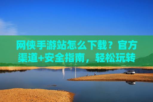网侠手游站怎么下载？官方渠道+安全指南，轻松玩转热门手游，网侠手游站下载攻略，官方渠道+安全指南，轻松玩转热门手游