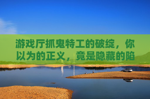 游戏厅抓鬼特工的破绽,你以为的正义,竟是隐藏的陷阱,游戏厅抓鬼特工的破绽,你以为的正义,竟是隐藏的陷阱