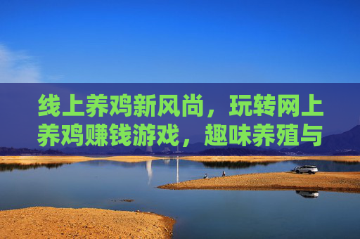 线上养鸡新风尚,玩转网上养鸡赚钱游戏,趣味养殖与财富增长两不误?线上养鸡新风尚,玩转网上养鸡赚钱游戏,趣味养殖与财富增长两不误?