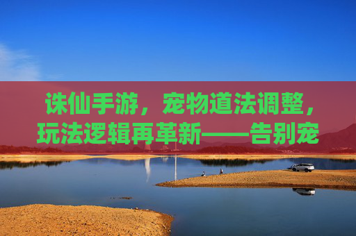 诛仙手游,宠物道法调整,玩法逻辑再革新——告别宠物堆道法,聚焦角色本源玩法,诛仙手游,宠物道法调整,玩法逻辑再革新——告别宠物堆道法,聚焦角色本源玩法