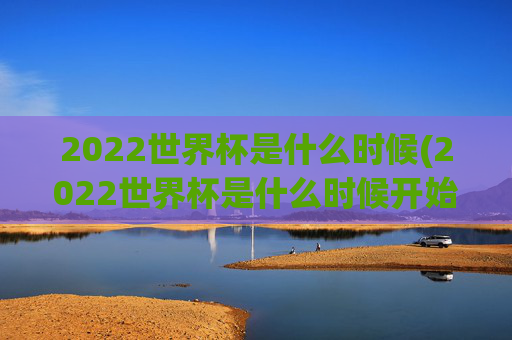 2022世界杯是什么时候(2022世界杯是什么时候开始的)