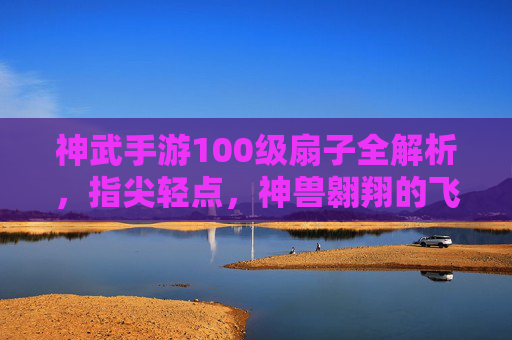 神武手游100级扇子全解析,指尖轻点,神兽翱翔的飞行利器,神武手游100级扇子全解析,指尖轻点,神兽翱翔的飞行利器