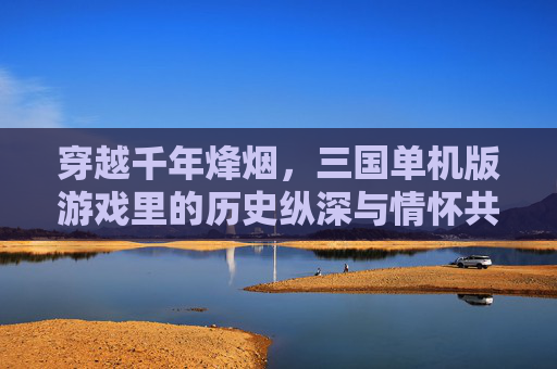 穿越千年烽烟,三国单机版游戏里的历史纵深与情怀共鸣,穿越千年烽烟,三国单机版游戏里的历史纵深与情怀共鸣