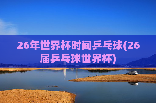 26年世界杯时间乒乓球(26届乒乓球世界杯)
