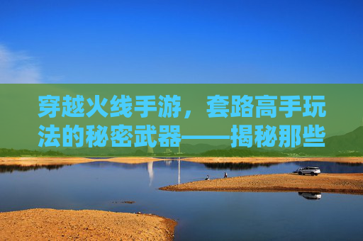 穿越火线手游,套路高手玩法的秘密武器——揭秘那些让你躺赢的实战技巧,穿越火线手游,套路高手玩法的秘密武器——揭秘那些让你躺赢的实战技巧