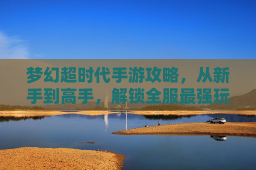 梦幻超时代手游攻略,从新手到高手,解锁全服最强玩法,梦幻超时代手游攻略,从新手到高手,解锁全服最强玩法
