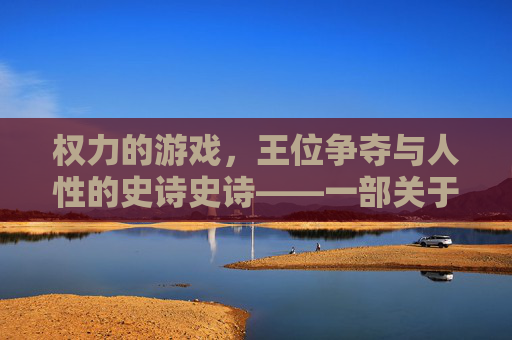 权力的游戏,王位争夺与人性的史诗史诗——一部关于权力、野心与家族宿命的奇幻政治剧,权力的游戏,王位争夺与人性的史诗——权力、野心与家族宿命的奇幻政治剧