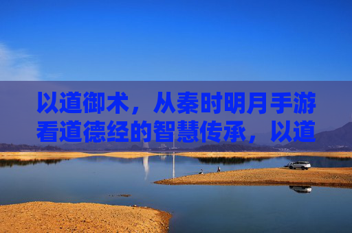 以道御术，从秦时明月手游看道德经的智慧传承，以道御术，从秦时明月手游看道德经的智慧传承