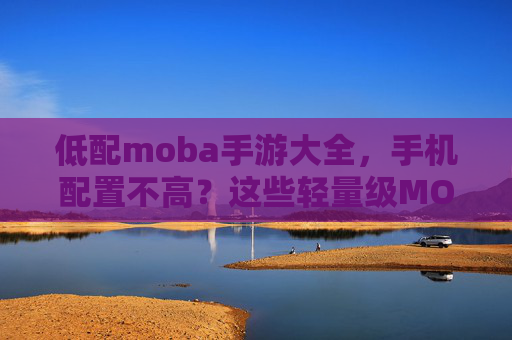 低配moba手游大全,手机配置不高?这些轻量级MOBA游戏助你轻松开黑,低配手机也能畅玩?轻量级MOBA游戏大全,助你轻松开黑推荐