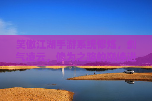 笑傲江湖手游系统修炼,剑气凌云,修为之路的巅峰进阶,笑傲江湖手游系统修炼,剑气凌云,修为之路的巅峰进阶