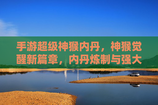 手游超级神猴内丹，神猴觉醒新篇章，内丹炼制与强大战力的终极指南