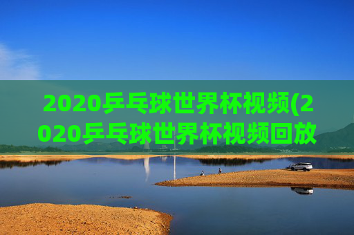 2020乒乓球世界杯视频(2020乒乓球世界杯视频回放)2020乒乓球世界杯视频回放