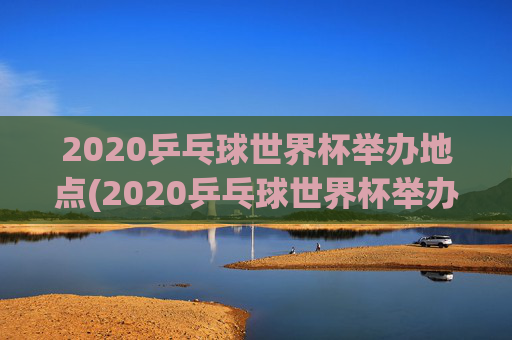 2020乒乓球世界杯举办地点(2020乒乓球世界杯举办地点在哪里)