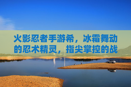 火影忍者手游希,冰霜舞动的忍术精灵,指尖掌控的战斗艺术,火影忍者手游希,冰霜舞动的忍术精灵,指尖掌控的战斗艺术