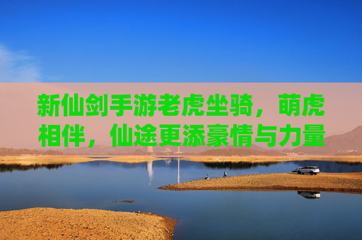 新仙剑手游老虎坐骑,萌虎相伴,仙途更添豪情与力量,新仙剑手游老虎坐骑,萌虎相伴,仙途更添豪情与力量